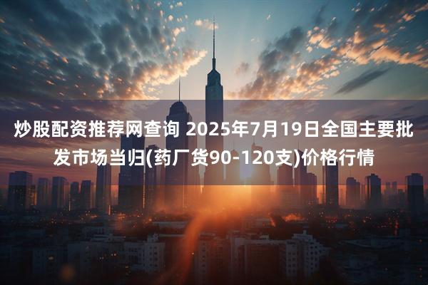 炒股配资推荐网查询 2025年7月19日全国主要批发市场当归(药厂货90-120支)价格行情
