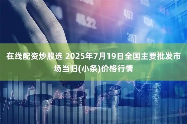 在线配资炒股选 2025年7月19日全国主要批发市场当归(小条)价格行情