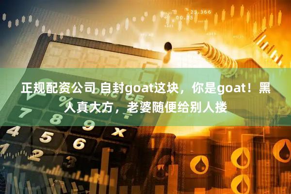正规配资公司 自封goat这块，你是goat！黑人真大方，老婆随便给别人搂