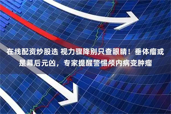 在线配资炒股选 视力骤降别只查眼睛！垂体瘤或是幕后元凶，专家提醒警惕颅内病变肿瘤