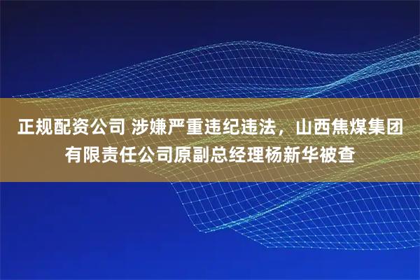 正规配资公司 涉嫌严重违纪违法，山西焦煤集团有限责任公司原副总经理杨新华被查