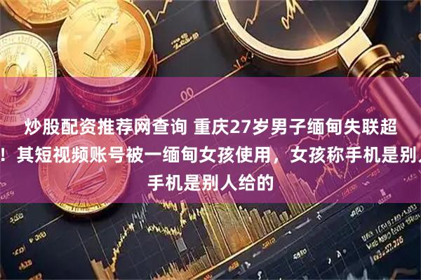 炒股配资推荐网查询 重庆27岁男子缅甸失联超2个月！其短视频账号被一缅甸女孩使用，女孩称手机是别人给的