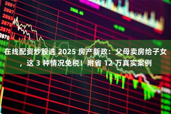 在线配资炒股选 2025 房产新政:父母卖房给子女,这 3 种情况免税!附省 12 万真实案例