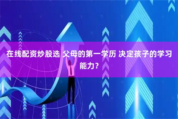 在线配资炒股选 父母的第一学历 决定孩子的学习能力?