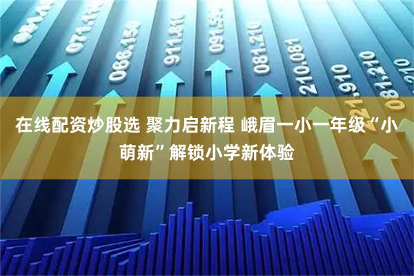 在线配资炒股选 聚力启新程 峨眉一小一年级“小萌新”解锁小学新体验