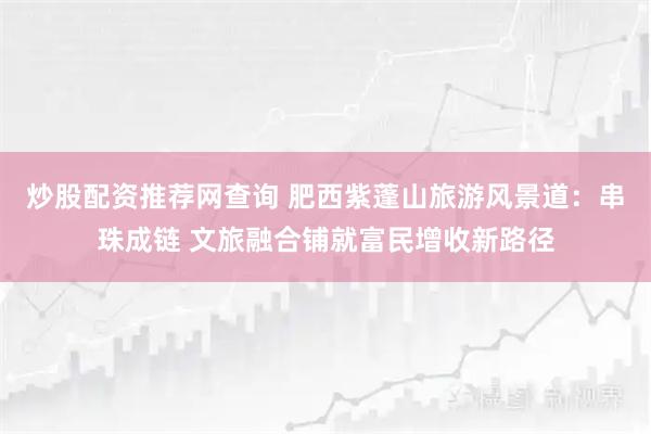 炒股配资推荐网查询 肥西紫蓬山旅游风景道:串珠成链 文旅融合铺就富民增收新路径