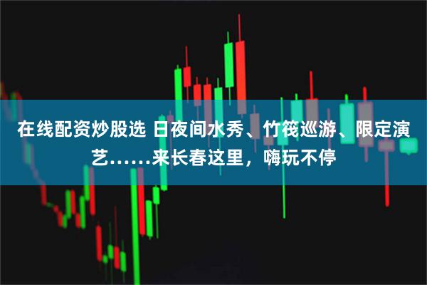 在线配资炒股选 日夜间水秀、竹筏巡游、限定演艺……来长春这里,嗨玩不停