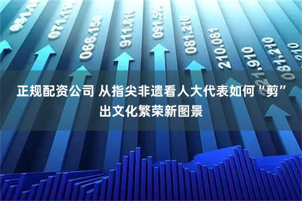 正规配资公司 从指尖非遗看人大代表如何“剪”出文化繁荣新图景
