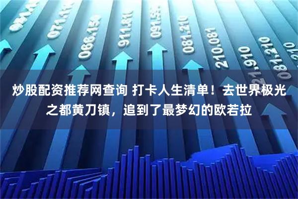 炒股配资推荐网查询 打卡人生清单！去世界极光之都黄刀镇，追到了最梦幻的欧若拉