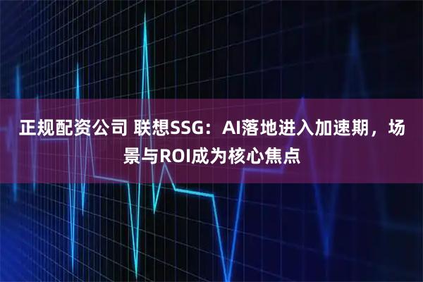 正规配资公司 联想SSG：AI落地进入加速期，场景与ROI成为核心焦点