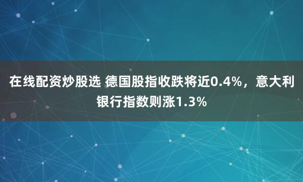 在线配资炒股选 德国股指收跌将近0.4%,意大利银行指数则涨1.3%