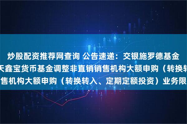 炒股配资推荐网查询 公告速递：交银施罗德基金管理有限公司关于交银天鑫宝货币基金调整非直销销售机构大额申购（转换转入、定期定额投资）业务限额