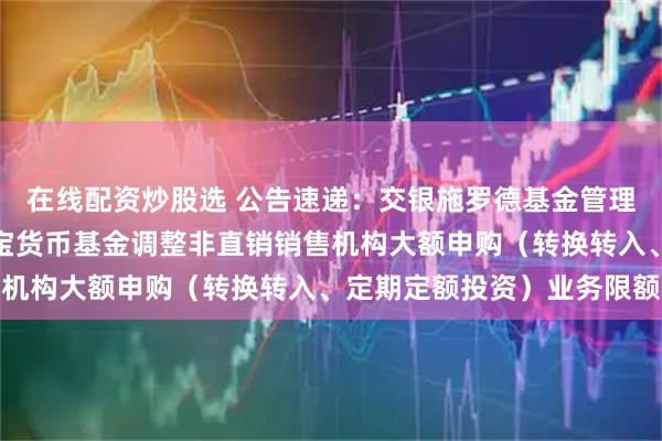 在线配资炒股选 公告速递：交银施罗德基金管理有限公司关于交银天利宝货币基金调整非直销销售机构大额申购（转换转入、定期定额投资）业务限额
