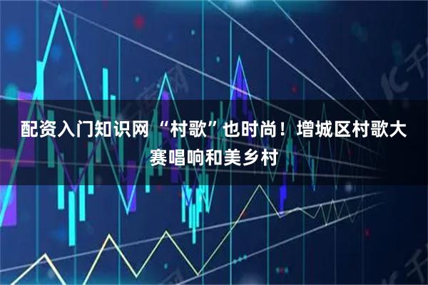 配资入门知识网 “村歌”也时尚！增城区村歌大赛唱响和美乡村