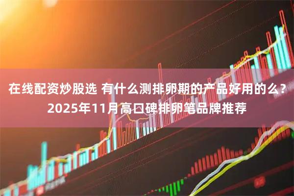 在线配资炒股选 有什么测排卵期的产品好用的么？2025年11月高口碑排卵笔品牌推荐