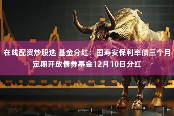 在线配资炒股选 基金分红：国寿安保利率债三个月定期开放债券基金12月10日分红