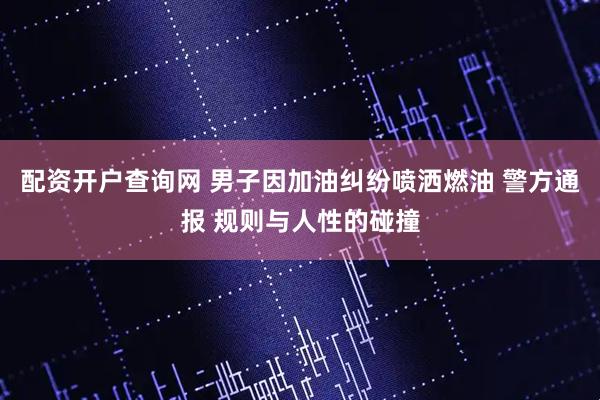 配资开户查询网 男子因加油纠纷喷洒燃油 警方通报 规则与人性的碰撞