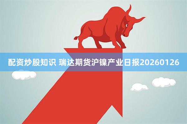 配资炒股知识 瑞达期货沪镍产业日报20260126