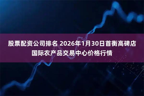 股票配资公司排名 2026年1月30日首衡高碑店国际农产品交易中心价格行情