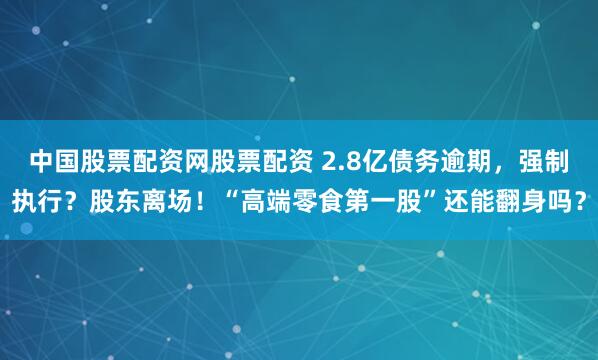 中国股票配资网股票配资 2.8亿债务逾期，强制执行？股东离场！“高端零食第一股”还能翻身吗？