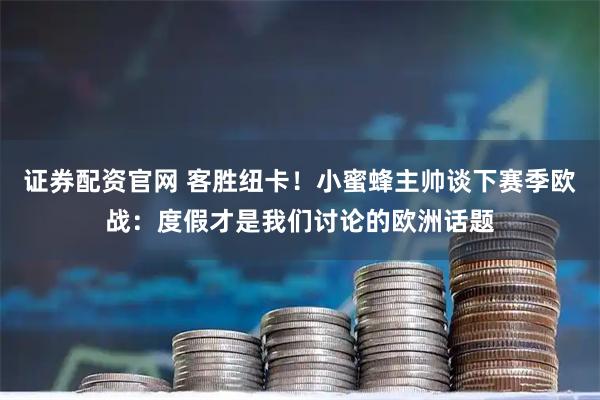证券配资官网 客胜纽卡！小蜜蜂主帅谈下赛季欧战：度假才是我们讨论的欧洲话题