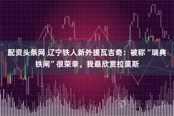 配资头条网 辽宁铁人新外援瓦吉奇：被称“瑞典铁闸”很荣幸，我最欣赏拉莫斯