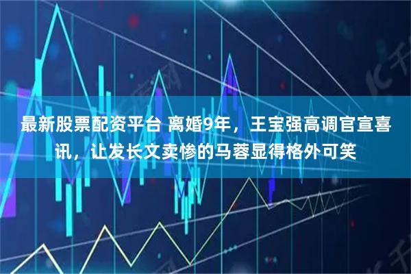 最新股票配资平台 离婚9年,王宝强高调官宣喜讯,让发长文卖惨的马蓉显得格外可笑