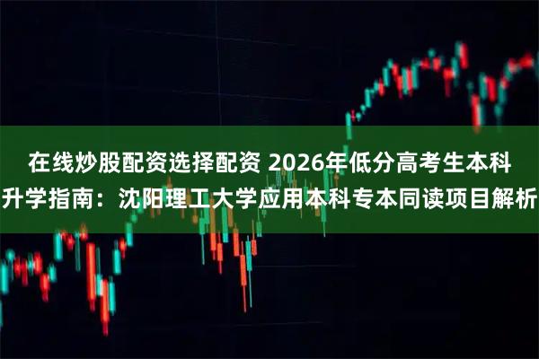 在线炒股配资选择配资 2026年低分高考生本科升学指南：沈阳理工大学应用本科专本同读项目解析