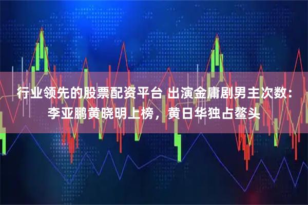 行业领先的股票配资平台 出演金庸剧男主次数：李亚鹏黄晓明上榜，黄日华独占鳌头