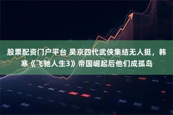 股票配资门户平台 吴京四代武侠集结无人挺，韩寒《飞驰人生3》帝国崛起后他们成孤岛