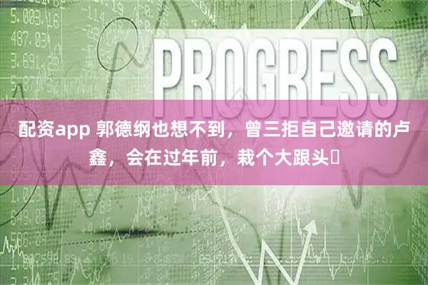 配资app 郭德纲也想不到，曾三拒自己邀请的卢鑫，会在过年前，栽个大跟头​