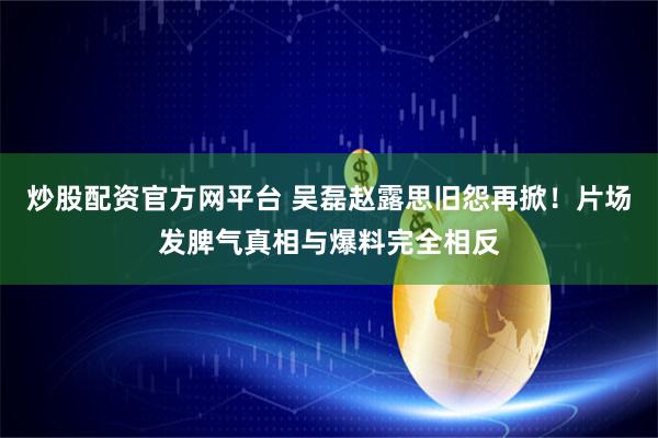 炒股配资官方网平台 吴磊赵露思旧怨再掀！片场发脾气真相与爆料完全相反