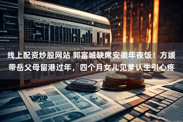 线上配资炒股网站 郭富城缺席安徽年夜饭！方媛带岳父母留港过年，四个月女儿见爹认生引心疼