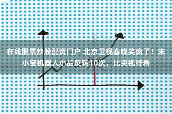 在线股票炒股配资门户 北京卫视春晚笑疯了！宋小宝机器人小品反转10次，比央视好看
