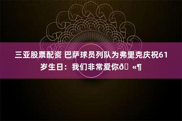 三亚股票配资 巴萨球员列队为弗里克庆祝61岁生日：我们非常爱你🫶