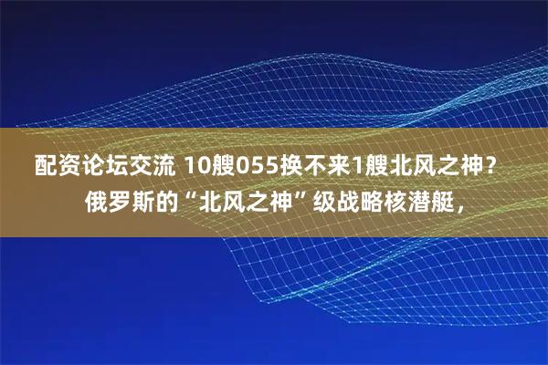 配资论坛交流 10艘055换不来1艘北风之神？ 俄罗斯的“北风之神”级战略核潜艇，