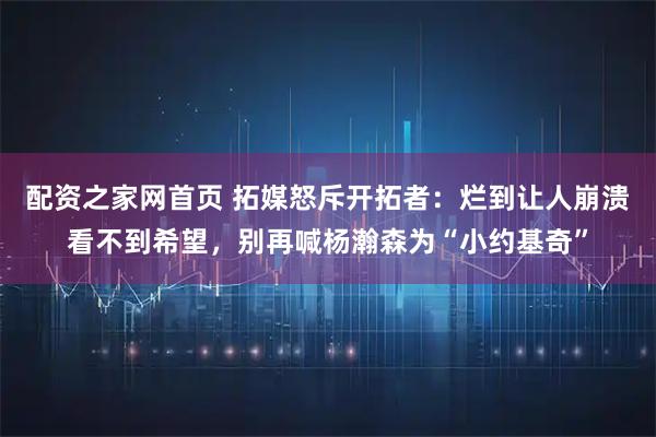 配资之家网首页 拓媒怒斥开拓者：烂到让人崩溃看不到希望，别再喊杨瀚森为“小约基奇”