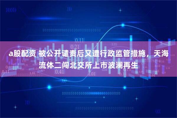 a股配资 被公开谴责后又遭行政监管措施,天海流体二闯北交所上市波澜再生