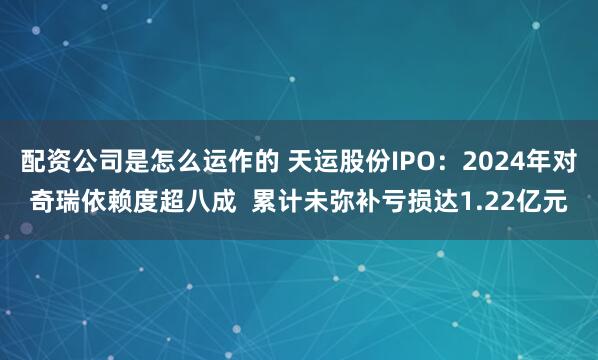 配资公司是怎么运作的 天运股份IPO：2024年对奇瑞依赖度超八成  累计未弥补亏损达1.22亿元