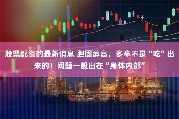 股票配资的最新消息 胆固醇高，多半不是“吃”出来的！问题一般出在“身体内部”