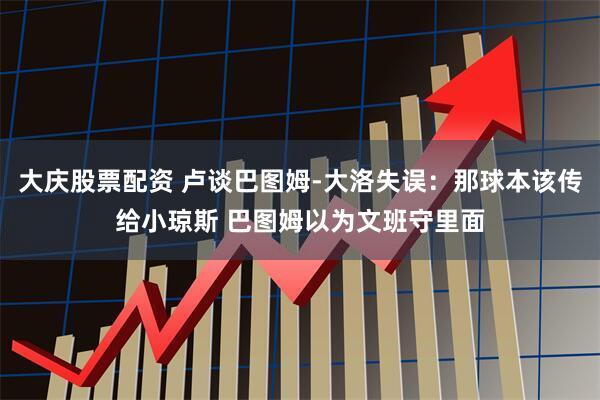 大庆股票配资 卢谈巴图姆-大洛失误：那球本该传给小琼斯 巴图姆以为文班守里面