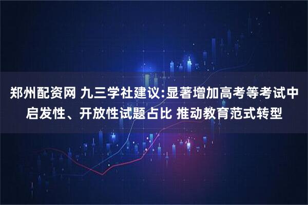 郑州配资网 九三学社建议:显著增加高考等考试中启发性、开放性试题占比 推动教育范式转型