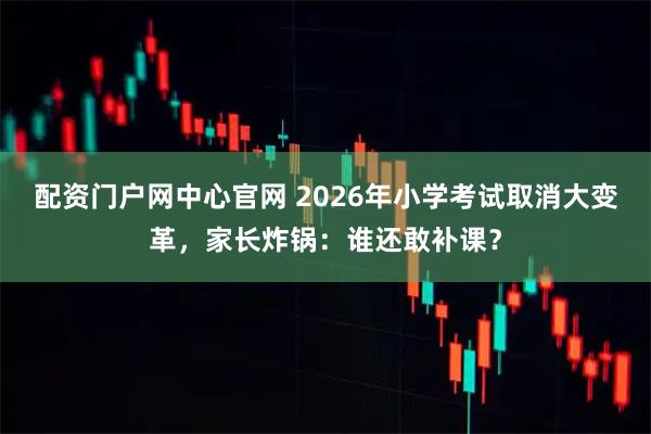 配资门户网中心官网 2026年小学考试取消大变革，家长炸锅：谁还敢补课？