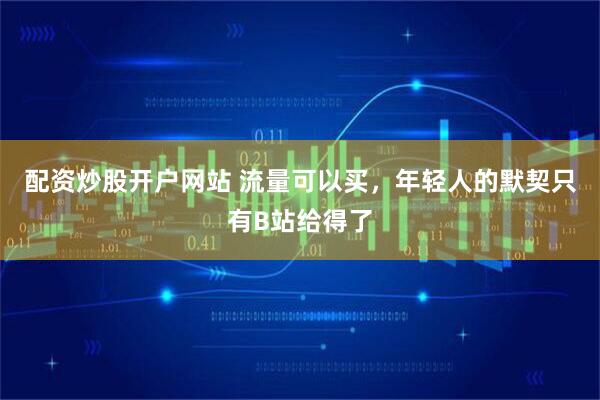 配资炒股开户网站 流量可以买，年轻人的默契只有B站给得了
