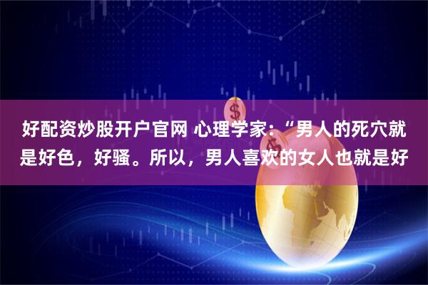 好配资炒股开户官网 心理学家: “男人的死穴就是好色，好骚。所以，男人喜欢的女人也就是好