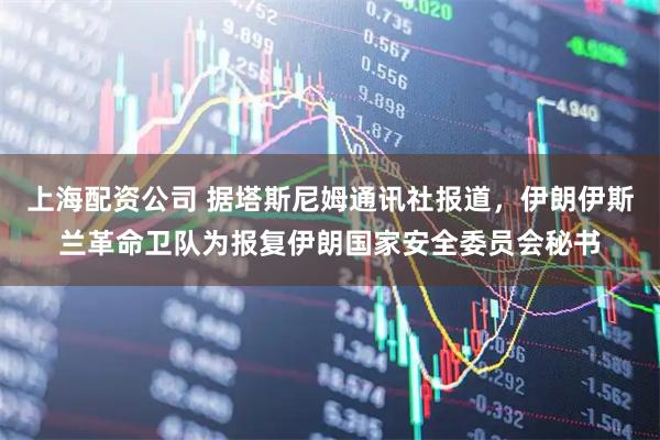 上海配资公司 据塔斯尼姆通讯社报道，伊朗伊斯兰革命卫队为报复伊朗国家安全委员会秘书