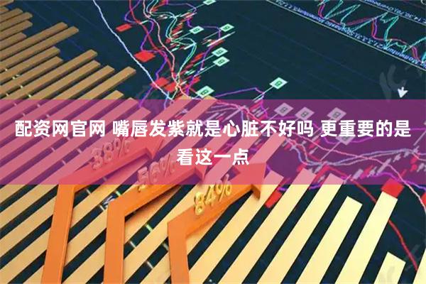 配资网官网 嘴唇发紫就是心脏不好吗 更重要的是看这一点