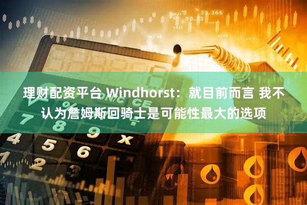 理财配资平台 Windhorst：就目前而言 我不认为詹姆斯回骑士是可能性最大的选项