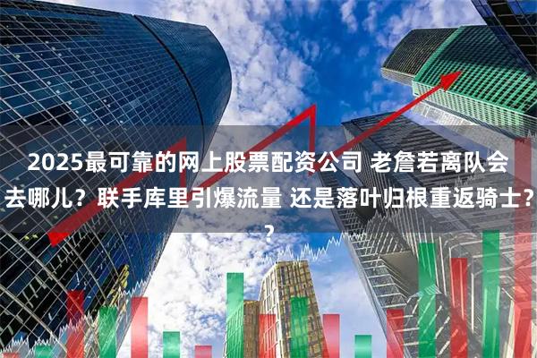 2025最可靠的网上股票配资公司 老詹若离队会去哪儿？联手库里引爆流量 还是落叶归根重返骑士？