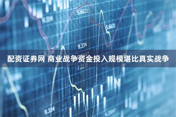 配资证券网 商业战争资金投入规模堪比真实战争